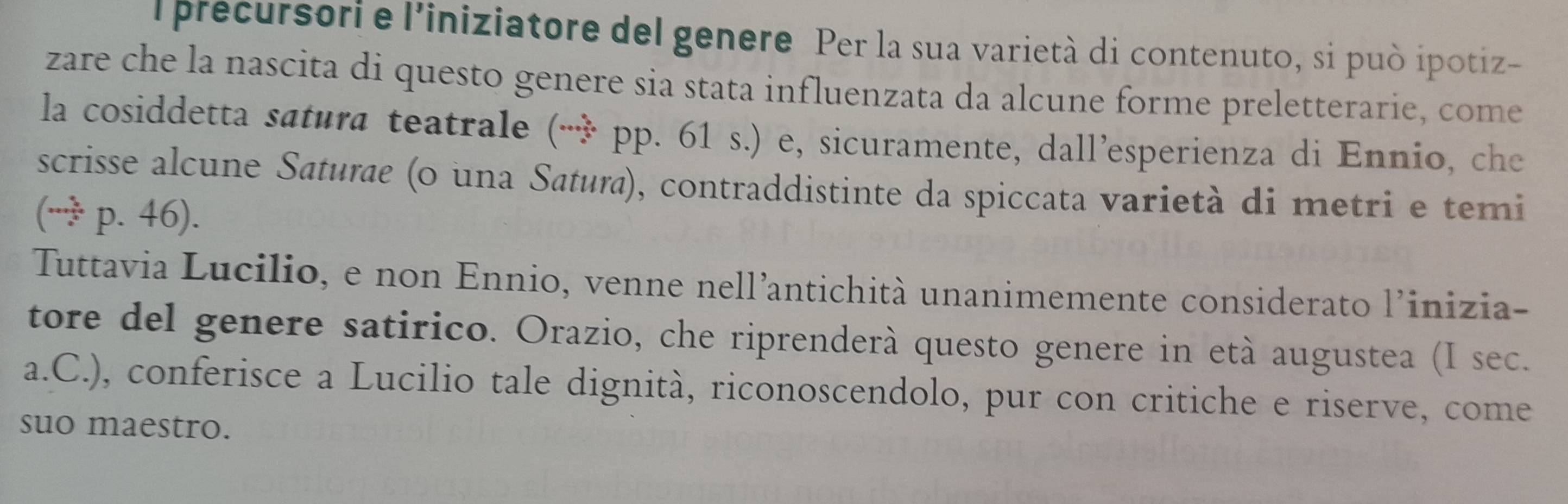 precursori e l’iniziatore del genere Per la sua varietà di contenuto, si può ipotiz- 
zare che la nascita di questo genere sia stata influenzata da alcune forme preletterarie, come 
la cosiddetta satura teatrale (3^2 p. 61 s.) e, sicuramente, dall’esperienza di Ennio, che 
scrisse alcune Saturae (o una Satura), contraddistinte da spiccata varietà di metri e temi
(∵ p.46). 
Tuttavia Lucilio, e non Ennio, venne nell’antichità unanimemente considerato l’inizia- 
tore del genere satirico. Orazio, che riprenderà questo genere in età augustea (I sec. 
a.C.), conferisce a Lucilio tale dignità, riconoscendolo, pur con critiche e riserve, come 
suo maestro.