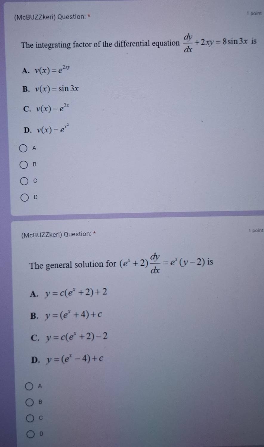 (McBUZZkeri) Question: *
1 point
The integrating factor of the differential equation  dy/dx +2xy=8sin 3x is
A. v(x)=e^(2xy)
B. v(x)=sin 3x
C. v(x)=e^(2x)
D. v(x)=e^(x^2)
A
B
C
D
(McBUZZkeri) Question: * 1 point
The general solution for (e^x+2) dy/dx =e^x(y-2) is
A. y=c(e^x+2)+2
B. y=(e^x+4)+c
C. y=c(e^x+2)-2
D. y=(e^x-4)+c
A
B
C
D