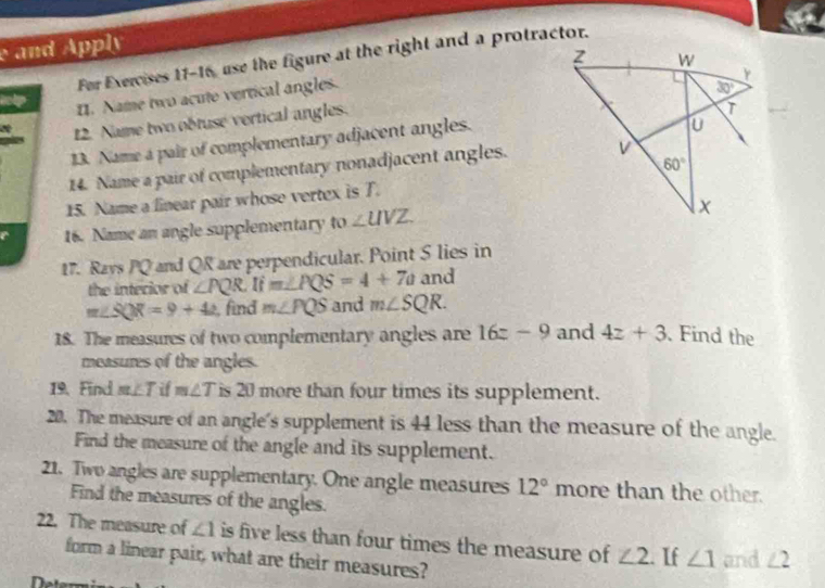 and Apply
For Exercises 11-16, use the figure at the right and a protractor.
boly I. Name two acute vertical angles.
∞ 12. Name two obtuse vertical angles.
13. Name a pair of complementary adjacent angles.
14. Name a pair of complementary nonadjacent angles.
15. Name a linear pair whose vertex is T.
16. Name an angle supplementary to∠ UVZ
17. Ravs PQ and QR are perpendicular. Point S lies in
the interior of ∠ PQR Ifm∠ PQS=4+7a and
m∠ SQR=9+42 find m∠ PQS and m∠ SQR.
18. The measures of two complementary angles are 16z-9 and 4z+3. Find the
measures of the angles.
19. Find m∠ T if m∠ T is 20 more than four times its supplement.
20. The measure of an angle's supplement is 44 less than the measure of the angle.
Find the measure of the angle and its supplement.
21. Two angles are supplementary. One angle measures 12° more than the other.
Find the measures of the angles.
22. The measure of ∠ 1 is five less than four times the measure of ∠ 2.. If ∠ 1 and ∠ 2
form a linear pair, what are their measures?