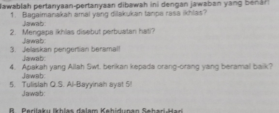 Jawablah pertanyaan-pertanyaan dibawah ini dengan jawaban yang benar. 
1. Bagaimanakah amal yang dilakukan tanpa rasa ikhlas? 
Jawab: 
2. Mengapa ikhlas disebut perbuatan hati? 
Jawab: 
3. Jelaskan pengertian beramal! 
Jawab: 
4. Apakah yang Allah Swt. berikan kepada orang-orang yang beramal baik? 
Jawab: 
5. Tulislah Q.S. Al-Bayyinah ayat 5! 
Jawab: 
B. Perilaku Ikhlas dalam Kehidupan Sehari-Hari