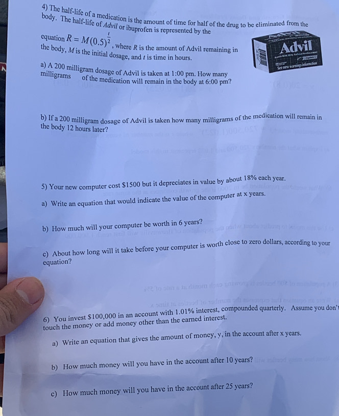 The half-life of a medication is the amount of time for half of the drug to be eliminated from the 
body. The half-life of Advil or ibuprofen is represented by the 
equation R=M(0.5)^ t/2  , where R is the amount of Advil remaining in 
the body, M is the initial dosage, and t is time in hours. 
a) A 200 milligram dosage of Advil is taken at 1:00 pm. How many
milligrams of the medication will remain in the body at 6:00 pm? 
b) If a 200 milligram dosage of Advil is taken how many milligrams of the medication will remain in 
the body 12 hours later? 
5) Your new computer cost $1500 but it depreciates in value by about 18% each year. 
a) Write an equation that would indicate the value of the computer at x years. 
b) How much will your computer be worth in 6 years? 
c) About how long will it take before your computer is worth close to zero dollars, according to your 
equation? 
6) You invest $100,000 in an account with 1.01% interest, compounded quarterly. Assume you don’ 
touch the money or add money other than the earned interest. 
a) Write an equation that gives the amount of money, y, in the account after x years. 
b) How much money will you have in the account after 10 years? 
c) How much money will you have in the account after 25 years?