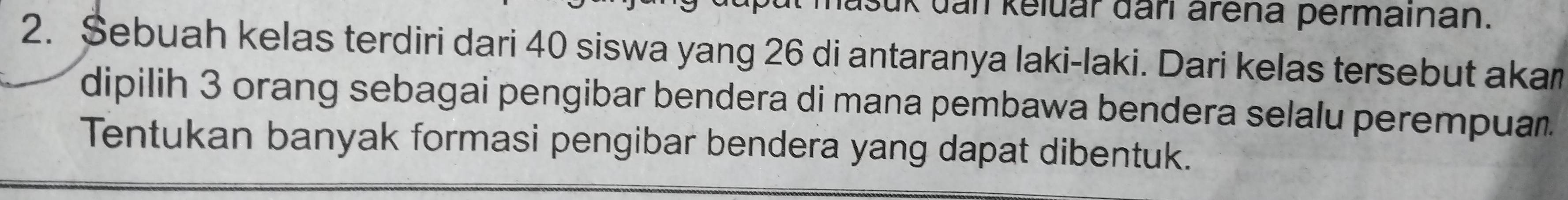 Jašuk dan keluar đari arena permainan. 
2. Sebuah kelas terdiri dari 40 siswa yang 26 di antaranya laki-laki. Dari kelas tersebut akam 
dipilih 3 orang sebagai pengibar bendera di mana pembawa bendera selalu perempuar. 
Tentukan banyak formasi pengibar bendera yang dapat dibentuk.