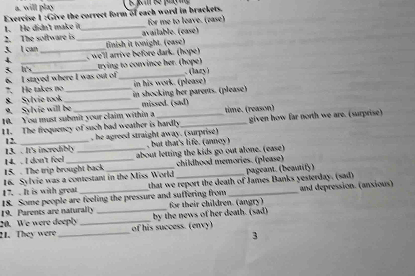 will play 
Exercise 1 :Give the correct form of each word in brackets. 
1. He didn't make it_ for me to leave. (ease) 
2. The software is_ avaílable. (case) 
3. l can _finish it tonight. (ease) 
4. _, we'll arrive before dark. (hope) 
5. It's_ trying to convince her. (hope) 
I stayed where I was out of_ lazy) 
` He takes no in his work. (please) 
8. Sylvie took __ in shocking her parents. (please) 
9. Sylvie will be missed. (sad) 
10. You must submit your claim within a time. (reason) 
11. The frequency of such bad weather is hardly_ given how far north we are. (surprise) 
12. , he agreed straight away. (surprise) 
13. . It's incredibly , but that's life. (annoy) 
14. . I don't feel _about letting the kids go out alone. (ease) 
15.. The trip brought back childhood memories. (please) 
16. Sylvie was a contestant in the Miss World pageant. (beautify) 
17. . It is with great that we report the death of James Banks yesterday. (sad) 
18. Some people are feeling the pressure and suffering from _and depression. (anxious) 
19. Parents are naturally _for their children. (angry) 
20. We were deeply _by the news of her death. (sad) 
21. They were_ of his success. (envy) 
3