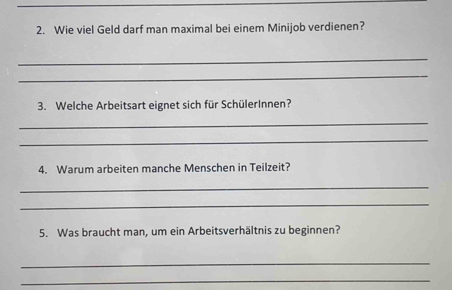 Wie viel Geld darf man maximal bei einem Minijob verdienen? 
_ 
_ 
3. Welche Arbeitsart eignet sich für SchülerInnen? 
_ 
_ 
4. Warum arbeiten manche Menschen in Teilzeit? 
_ 
_ 
5. Was braucht man, um ein Arbeitsverhältnis zu beginnen? 
_ 
_