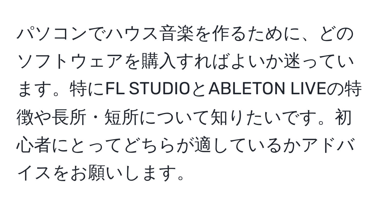 パソコンでハウス音楽を作るために、どのソフトウェアを購入すればよいか迷っています。特にFL STUDIOとABLETON LIVEの特徴や長所・短所について知りたいです。初心者にとってどちらが適しているかアドバイスをお願いします。