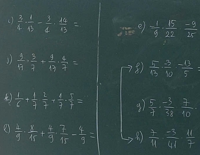 ()  3/4 ·  1/13 - 3/4 ·  14/13 =
e) = 1/9 ·  15/22 ·  (-9)/25 
1)  9/17 ·  3/7 + 9/17 ·  4/7 =
 5/13 ·  (-3)/10 ·  (-13)/5 =
()  1/6 + 1/7 ·  2/7 + 1/7 ·  5/7 =
9)  5/7 ·  (-3)/38 ·  7/10 ·
e)  4/9 ·  8/15 + 4/9 ·  7/15 - 4/9 =
 7/11 ·  (-3)/41 ·  11/7 