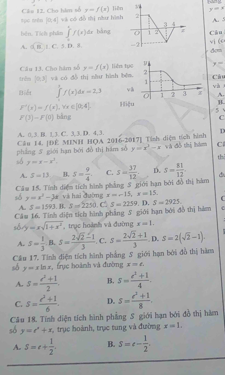 bang
Câu 12. Cho hàm số y=f(x) liê
y=x
tục trên [0;4] và có đồ thị như hình
A. S
bên. Tích phân ∈tlimits _0^(4f(x)dx bằngCâu
A. 0 B. 1. C. 5. D. 8. vị (c
đơn
Câu 13. Cho hàm số y=f(x) liên tục
y=
trên [0;3] và có đồ thị như hình bên. Câu
Biết ∈tlimits _1^3f(x)dx=2,3 và
và
A.
F'(x)=f(x),forall x∈ [0;4]. Hiệu
B.
5
F'(3)-F'0 bằng
C
A. 0, 3. B. 1, 3. C. 3, 3. D. 4, 3.
D
Câu 14. [ĐÈ MINH HQA 2016-2017] Tính diện tích hình
phẳng S giới hạn bởi đồ thị hàm số y=x^3)-x và đồ thị hàm Câ
số y=x-x^2.
th
A. S=13. B. S= 9/4 . C. s= 37/12 . D. s= 81/12 .
đ
Câu 15. Tính diện tích hình phẳng S giới hạn bởi đồ thị hàm
số y=x^2-3x và hai đường x=-15,x=15.
A. S=1593. B. S=2250. C. S=2259. D. S=2925.
C
Câu 16. Tính diện tích hình phẳng S giới hạn bởi đồ thị hàm c
số y=xsqrt(1+x^2) , trục hoành và đường x=1.
A. S= 1/3 .B.S= (2sqrt(2)-1)/3 . C. S= (2sqrt(2)+1)/3 . D. S=2(sqrt(2)-1).
Câu 17. Tính diện tích hình phẳng S giới hạn bởi đồ thị hàm
số y=xln x , trục hoành và đường x=e.
A. S= (e^2+1)/2 . B. S= (e^2+1)/4 .
C. S= (e^2+1)/6 .
D. S= (e^2+1)/8 .
Câu 18. Tính diện tích hình phẳng S giới hạn bởi đồ thị hàm
số y=e^x+x , trục hoành, trục tung và đường x=1.
A. S=e+ 1/2 .
B. S=e- 1/2 .