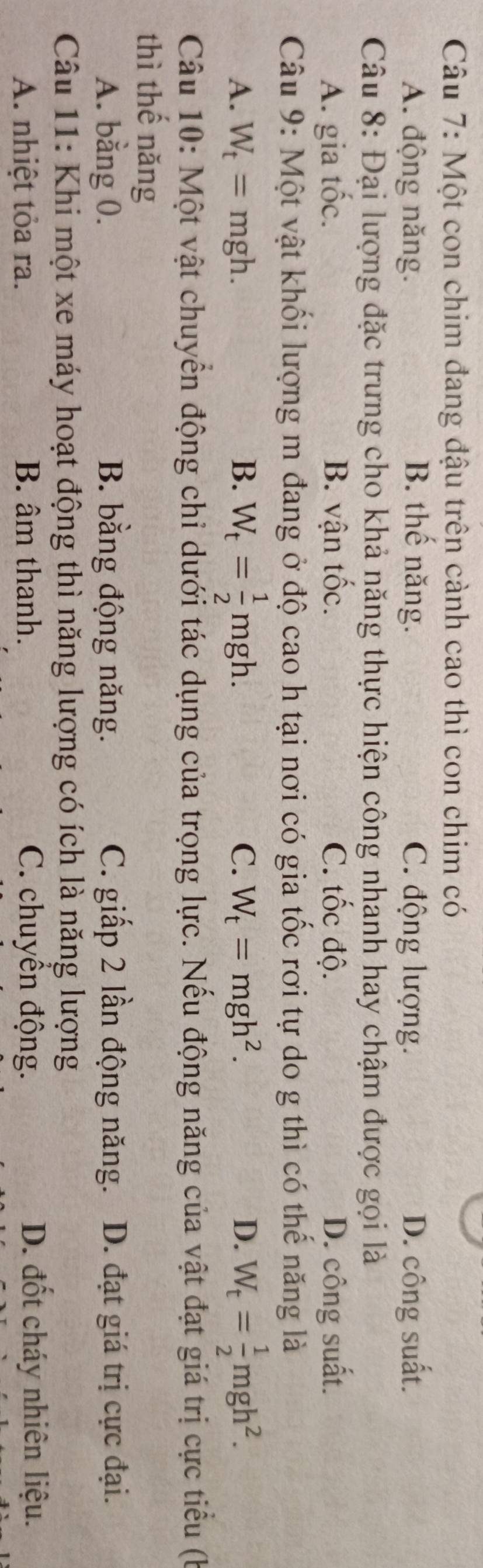 Một con chim đang đậu trên cảnh cao thì con chim có
A. động năng. B. thể năng. C. động lượng. D. công suất.
Câu 8: Đại lượng đặc trưng cho khả năng thực hiện công nhanh hay chậm được gọi là
A. gia tốc. B. vận tốc. C. tốc độ. D. công suất.
Câu 9: Một vật khổi lượng m đang ở độ cao h tại nơi có gia tốc rơi tự do g thì có thể năng là
C. W_t=mgh^2. D.
A. W_t=mgh. B. W_t= 1/2 mgh. W_t= 1/2 mgh^2. 
Câu 10: Một vật chuyển động chi dưới tác dụng của trọng lực. Nếu động năng của vật đạt giá trị cực tiểu (b
thì thế năng
A. bằng 0. B. bằng động năng. C. giấp 2 lần động năng. D. đạt giá trị cực đại.
Câu 11: Khi một xe máy hoạt động thì năng lượng có ích là năng lượng
A. nhiệt tỏa ra. B. âm thanh. C. chuyển động. D. đốt cháy nhiên liệu.
