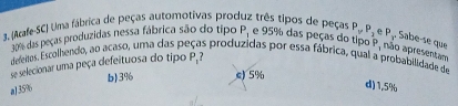 (Arafe-SC) Uma fábrica de peças automotivas produz três tipos de peças P_1 e 95% das peças do tipo P, não apresentam
06 das peças produzidas nessa fábrica são do tipo P_yP_2 P_x Sabe-se que
deenos, Escolhendo, ao acaso, uma das pe s produzidas por essa fábrica, qual a probabilidade de
Se selecionar uma peça defeituosa do tipo P_1
aJ 35% b) 3% e) 5%
d) 1.5%