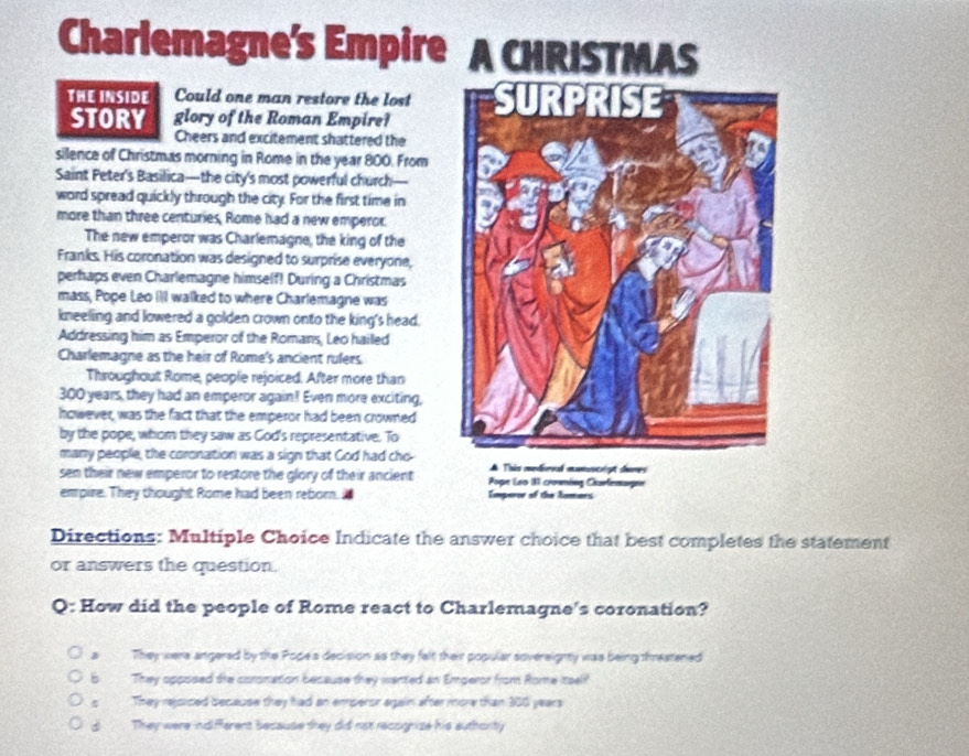 Charlemagne's Empire A CHRISTMAS
THE INSIDE Could one man restore the lost
STORY glory of the Roman Empire?
Cheers and excitement shattered the
silence of Christmas morning in Rome in the year 800. From
Saint Peter's Basilica—the city's most powerful church—
word spread quickly through the city. For the first time in
more than three centuries, Rome had a new emperor.
The new emperor was Charlemagne, the king of the
Franks. His coronation was designed to surprise everyone,
perhaps even Charlemagne himself! During a Christmas
mass, Pope Leo III walked to where Charlemagne was
kneeling and lowered a golden crown onto the king's head.
Addressing him as Emperor of the Romans, Leo hailed
Charlemagne as the heir of Rome's ancient rulers.
Thiroughout Rome, people rejoiced. After more than
300 years, they had an emperor again! Even more exciting,
however, was the fact that the emperor had been crowned
by the pope, whom they saw as God's representative. To
many people, the coronation was a sign that God had cho
sen their new emperor to restore the glory of their ancient
empire. They thought Rome had been reborn, i 
Directions: Multiple Choice Indicate the answer choice that best completes the statement
or answers the question.
Q: How did the people of Rome react to Charlemagne's coronation?
aThey were angered by the Pope's decision as they felt their popular sovereighty was being threatened
5 They opposed the coronation because they wented an Emperor from Rome itself
s They rejsiced because they had an emperor again after more than 300 years
d They were indifferent because they did not recognize his authorty