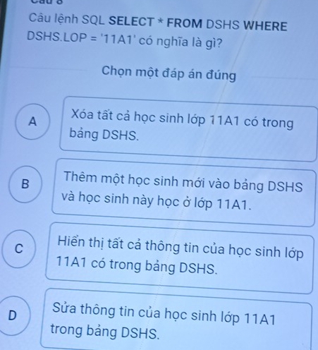 Câu lệnh SQL SELECT * FROM DSHS WHERE
DSHS. LOP = '11A1' có nghĩa là gì?
Chọn một đáp án đúng
A Xóa tất cả học sinh lớp 11A1 có trong
bảng DSHS.
B Thêm một học sinh mới vào bảng DSHS
và học sinh này học ở lớp 11A1.
C Hiển thị tất cả thông tin của học sinh lớp
11A1 có trong bảng DSHS.
D Sửa thông tin của học sinh lớp 11A1
trong bảng DSHS.