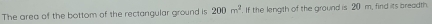 The area of the bottom of the rectangular ground is 200m^2. If the length of the ground is 20 m, find its breadth