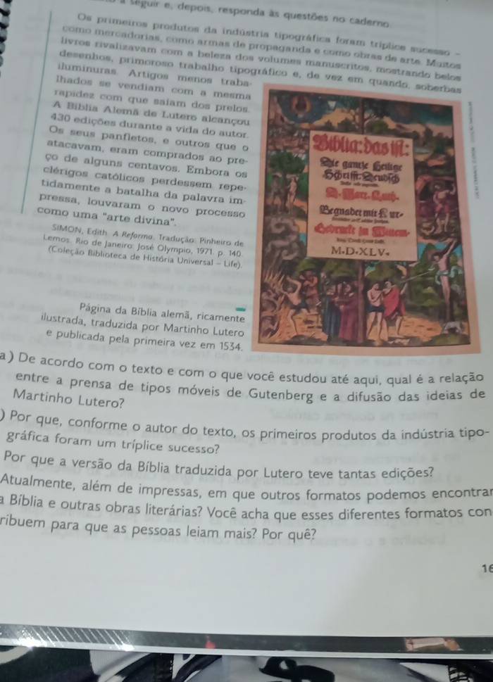 diguir e, depois, responda às questões no caderno
Os primeiros produtos da indústria tipográfica foram tríplice sucesso -
como mercadorias, como armas de propaganda e como obras de arte. Mutos
livros rivalizavam com a beleza dos volumes manuscritos, mostrando belos
desenhos, primoroso trabalho tipográfico e, de vez em q
iluminuras Artigos menos traba
lhados se vendiam com a mesma
rapidez com que saíam dos prelos
A Bíblia Alemã de Lutero alcançou
430 edições durante a vida do autor.
Os seus panfletos, e outros que o
atacavam, eram comprados ao pre-
ço de alguns centavos. Embora os
clérigos católicos perdessem repe-
tidamente a batalha da palavra im-
pressa, louvaram o novo processo
como uma "arte divina". 
SIMON, Edith A Reformo. Tradução: Pinheiro de
Lemos. Rio de Janeiro: José Olympio, 1971. p. 140.
(Coleção Biblioteca de História Universal - Life).
Página da Bíblia alemã, ricamente
ilustrada, traduzida por Martinho Lutero
e publicada pela primeira vez em 1534.
a) De acordo com o texto e com o que você estudou até aqui, qual é a relação
entre a prensa de tipos móveis de Gutenberg e a difusão das ideias de
Martinho Lutero?
) Por que, conforme o autor do texto, os primeiros produtos da indústria tipo-
gráfica foram um tríplice sucesso?
Por que a versão da Bíblia traduzida por Lutero teve tantas edições?
Atualmente, além de impressas, em que outros formatos podemos encontrar
a Bíblia e outras obras literárias? Você acha que esses diferentes formatos con
ribuem para que as pessoas leiam mais? Por quê?
16