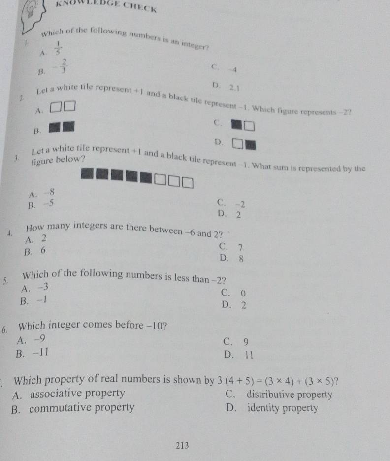 KNöWLEDGE CHECK
Which of the following numbers is an integer?
1  1/5 
A.
B. - 2/3  C. -4
D. 2.1
2.
Let a white tile represent +1 and a black tile represent -1. Which figure represents -2?
A.
C.
B.
D.
3. figure below?
Let a white tile represent +1 and a black tile represent -1. What sum is represented by the
A. -8
B. -5 C. -2
D. 2
4. How many integers are there between -6 and 2?
A. 2
B. 6
C. 7
D. 8
5. Which of the following numbers is less than -2?
A. -3
C. 0
B. -1
D. 2
6. Which integer comes before -10?
A. -9
C. 9
B. -11 D. 11
Which property of real numbers is shown by 3(4+5)=(3* 4)+(3* 5)
A. associative property C. distributive property
B. commutative property D. identity property
213