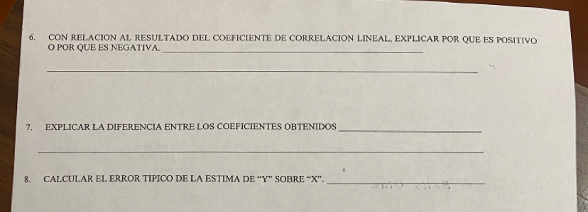 CON RELACION AL RESULTADO DEL COEFICIENTE DE CORRELACION LINEAL, EXPLICAR POR QUE ES POSITIVO 
O POR QUE ES NEGATIVA._ 
_ 
7. EXPLICAR LA DIFERENCIA ENTRE LOS COEFICIENTES OBTENIDOS 
_ 
_ 
8. CALCULAR EL ERROR TIPICO DE LA ESTIMA DE “ Y ” SOBRE “ X ”. 
_