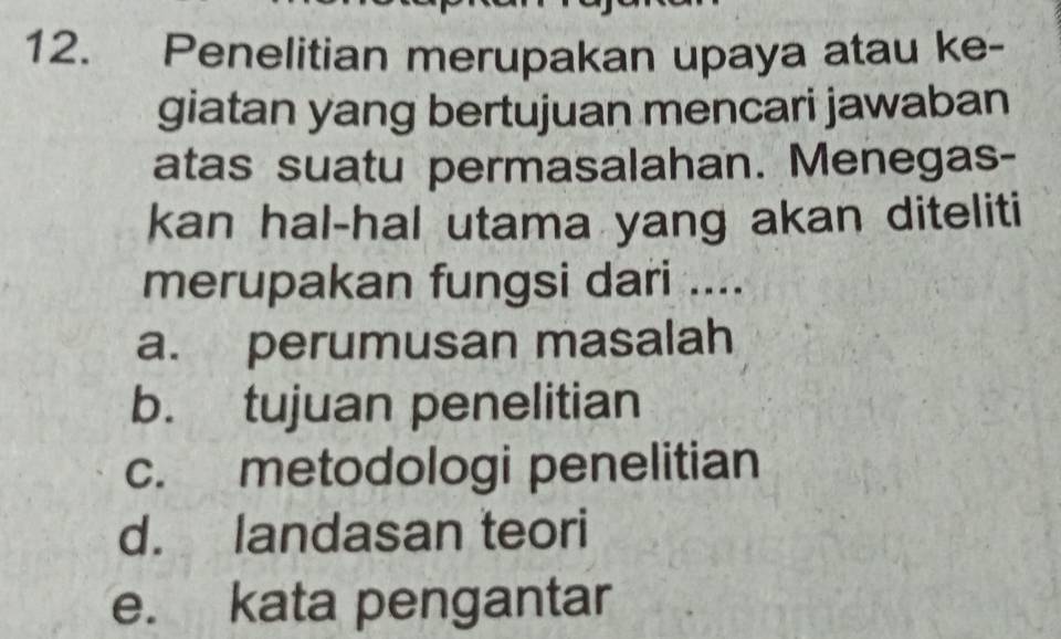 Penelitian merupakan upaya atau ke-
giatan yang bertujuan mencari jawaban
atas suatu permasalahan. Menegas-
kan hal-hal utama yang akan diteliti
merupakan fungsi dari ....
a. perumusan masalah
b. tujuan penelitian
c. metodologi penelitian
d. landasan teori
e. kata pengantar