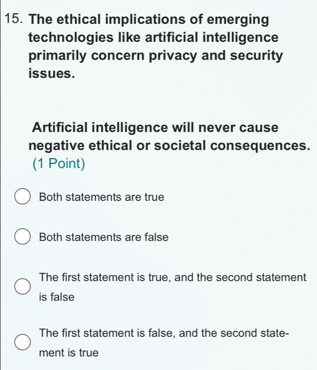 The ethical implications of emerging
technologies like artificial intelligence
primarily concern privacy and security
issues.
Artificial intelligence will never cause
negative ethical or societal consequences.
(1 Point)
Both statements are true
Both statements are false
The first statement is true, and the second statement
is false
The first statement is false, and the second state-
ment is true