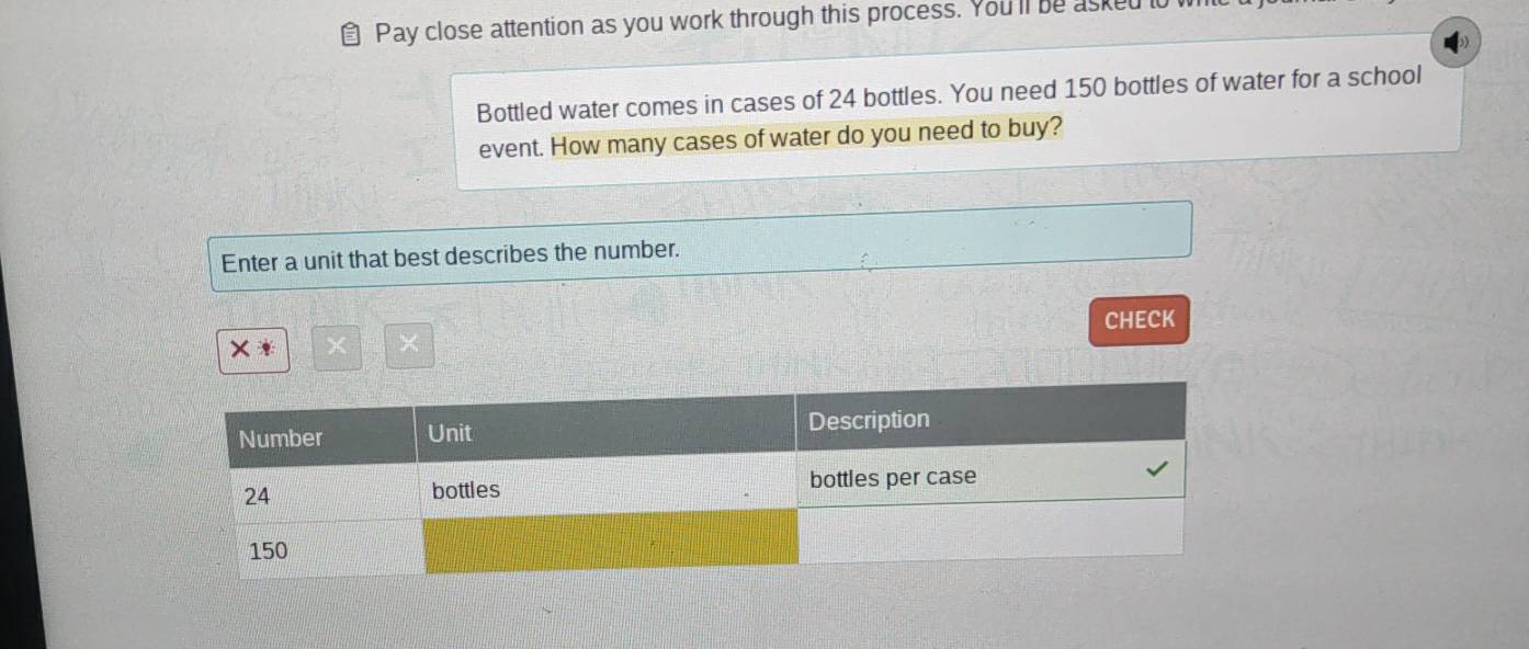 Pay close attention as you work through this process. You'll be asked to 
Bottled water comes in cases of 24 bottles. You need 150 bottles of water for a school 
event. How many cases of water do you need to buy? 
Enter a unit that best describes the number. 
CHECK 
× * × ×