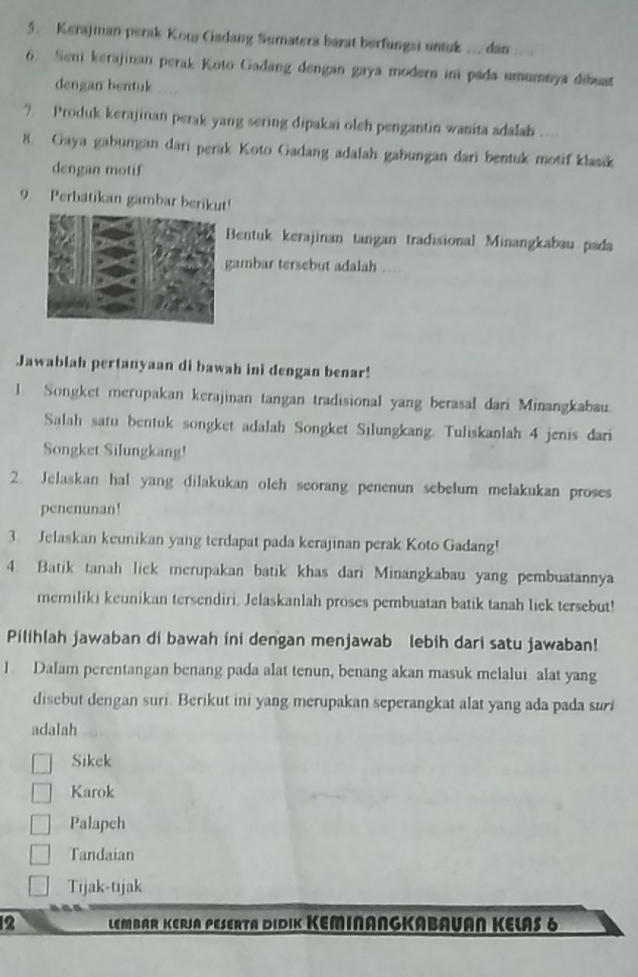 Kerajian perak Kow Cadang Sumatera barat berfungsi untuk ... dan ....
6. Seni kerajinan perak Koto Gadang dengan gaya modern im pada umumnya dibust
dengan bentuk
?. Produk kerajinan perak yang sering dipakai oleh pengantin wanita adalabh    
8. Gaya gabungan dari perak Koto Gadang adalah gabungan dari bentuk motif klasik
dengan motif
9. Perbatikan gambar berikut!
Bentuk kerajinan tangan tradisional Minangkabau pada
gambar tersebut adalah ..
Jawablah pertanyaan di bawah ini dengan benar!
l Songket merupakan kerajinan tangan tradisional yang berasal dari Minangkabau.
Salah satu bentuk songket adalah Songket Silungkang. Tuliskanlah 4 jenis dari
Songket Silungkang!
2. Jelaskan hal yang dilakukan oleh seorang penenun sebelum melakukan proses
penenunan!
3 Jelaskan keunikan yang terdapat pada kerajinan perak Koto Gadang!
4. Batik tanah lick merupakan batik khas dari Minangkabau yang pembuatannya
memiliki keunikan tersendiri. Jelaskanlah proses pembuatan batik tanah liek tersebut!
Pilihlah jawaban di bawah ini dengan menjawab lebih dari satu jawaban!
1. Dalam perentangan benang pada alat tenun, benang akan masuk melalui alat yang
disebut dengan suri. Berikut ini yang merupakan seperangkat alat yang ada pada suri
adalah
Sikek
Karok
Palapeh
Tandaian
Tijak-tijak
2 LEMBAR KERJA PESERTA DIDIK KEMINANGKABAVAN KELAS 6