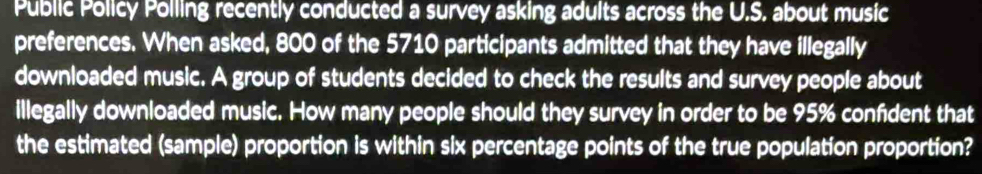 Public Policy Polling recently conducted a survey asking adults across the U.S. about music 
preferences. When asked, 800 of the 5710 participants admitted that they have illegally 
downloaded music. A group of students decided to check the results and survey people about 
illegally downloaded music. How many people should they survey in order to be 95% confdent that 
the estimated (sample) proportion is within six percentage points of the true population proportion?