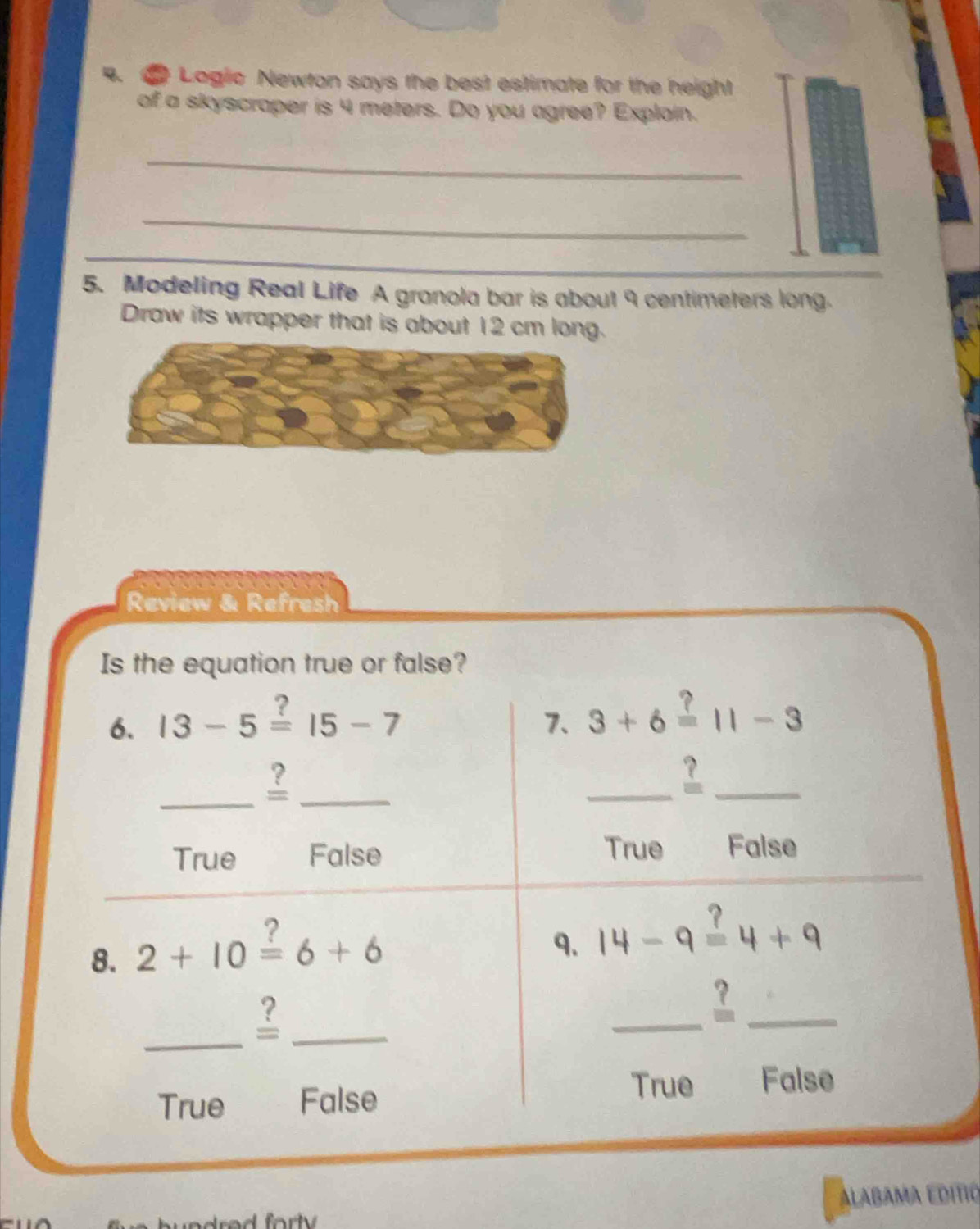 Logic Newton says the best estimate for the height
of a skyscraper is 4 meters. Do you agree? Explain.
_
_
5. Modeling Real Life A granola bar is about 9 centimeters long.
Draw its wrapper that is about 12 cm long.
Review & Refresh
Is the equation true or false?
6. 13-5overset ?=15-7
7. 3+6overset ?=11-3
_?_
__?
True
True False False
_
8. 2+10overset ?=6+6
9. 14-9=4+9
_
_
_
_
True False
True False
ALABAMA EDITIO