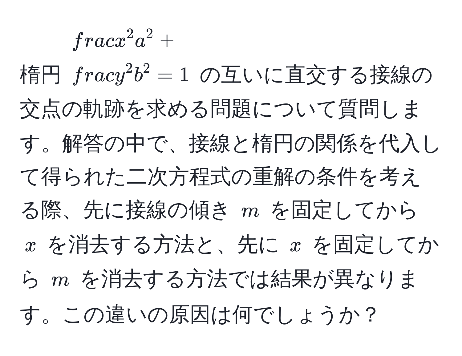 楕円 $fracx^2a^2 + fracy^2b^2 = 1$ の互いに直交する接線の交点の軌跡を求める問題について質問します。解答の中で、接線と楕円の関係を代入して得られた二次方程式の重解の条件を考える際、先に接線の傾き $m$ を固定してから $x$ を消去する方法と、先に $x$ を固定してから $m$ を消去する方法では結果が異なります。この違いの原因は何でしょうか？