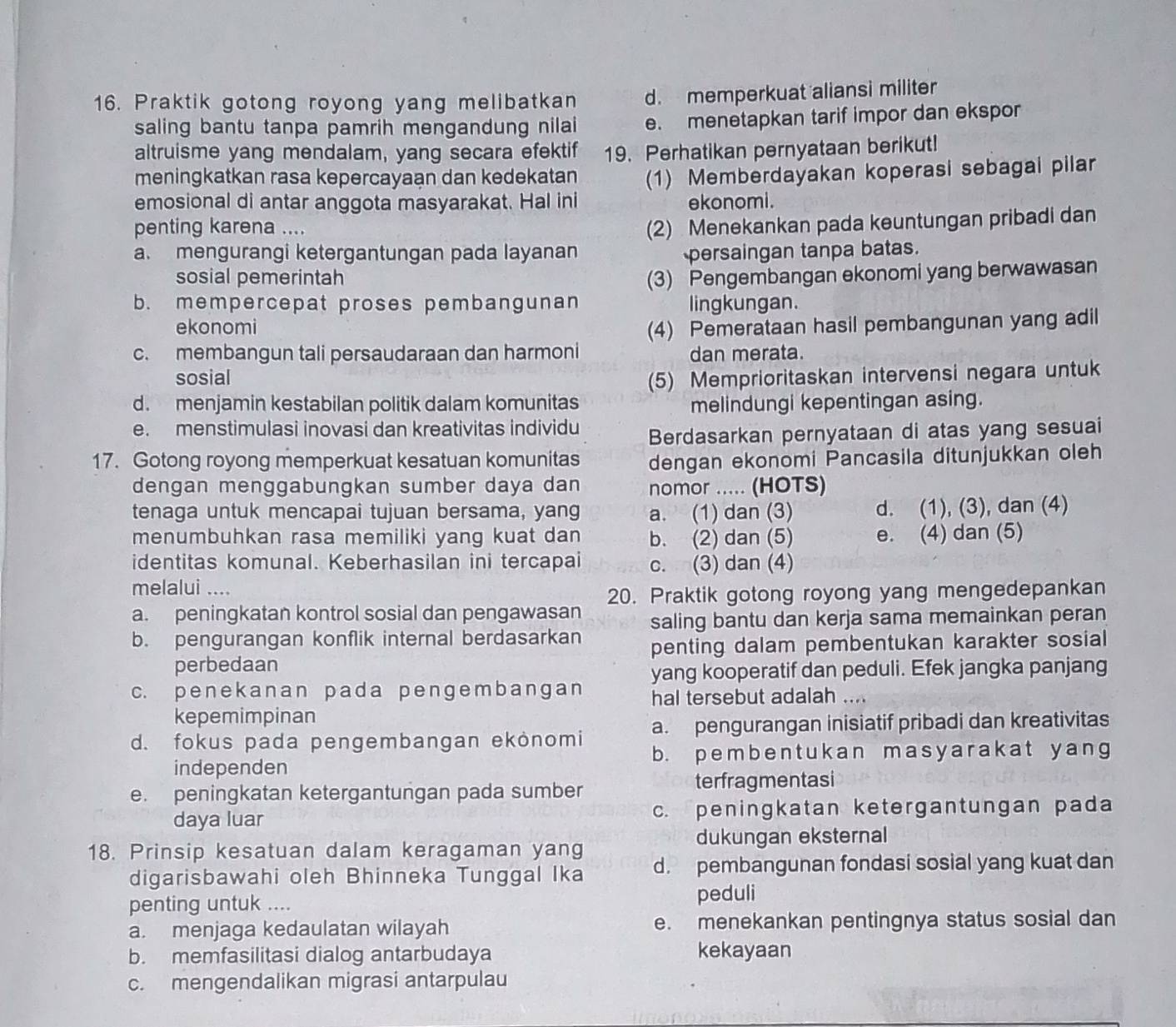 Praktik gotong royong yang melibatkan d. memperkuat aliansi militer
saling bantu tanpa pamrih mengandung nilai e. menetapkan tarif impor dan ekspor
altruisme yang mendalam, yang secara efektif 19. Perhatikan pernyataan berikut!
meningkatkan rasa kepercayaan dan kedekatan (1) Memberdayakan koperasi sebagai pilar
emosional di antar anggota masyarakat. Hal ini ekonomi.
penting karena ....
(2) Menekankan pada keuntungan pribadi dan
a. mengurangi ketergantungan pada layanan persaingan tanpa batas.
sosial pemerintah (3) Pengembangan ekonomi yang berwawasan
b. mempercepat proses pembangunan lingkungan.
ekonomi (4) Pemerataan hasil pembangunan yang adil
c. membangun tali persaudaraan dan harmoni dan merata.
sosial
(5) Memprioritaskan intervensi negara untuk
d. menjamin kestabilan politik dalam komunitas melindungi kepentingan asing.
e. menstimulasi inovasi dan kreativitas individu
Berdasarkan pernyataan di atas yang sesuai
17. Gotong royong memperkuat kesatuan komunitas dengan ekonomi Pancasila ditunjukkan oleh
dengan menggabungkan sumber daya dan nomor ..... (HOTS)
tenaga untuk mencapai tujuan bersama, yang a. (1) dan (3) d. (1), (3), dan (4)
menumbuhkan rasa memiliki yang kuat dan b. (2) dan (5) e. (4) dan (5)
identitas komunal. Keberhasilan ini tercapai c. (3) dan (4)
melalui ....
20. Praktik gotong royong yang mengedepankan
a. peningkatan kontrol sosial dan pengawasan
b. pengurangan konflik internal berdasarkan saling bantu dan kerja sama memainkan peran
perbedaan penting dalam pembentukan karakter sosial
c. penekanan pada penɡembanɡan yang kooperatif dan peduli. Efek jangka panjang
hal tersebut adalah ....
kepemimpinan
a. pengurangan inisiatif pribadi dan kreativitas
d. fokus pada pengembangan ekonomi b. pembent ukan masyarakat yang
independen
e. peningkatan ketergantungan pada sumber
terfragmentasi
daya luar c. peningkatan ketergantungan pada
dukungan eksternal
18. Prinsip kesatuan dalam keragaman yang
digarisbawahi oleh Bhinneka Tunggal Ika d. pembangunan fondasi sosial yang kuat dan
penting untuk .... peduli
a. menjaga kedaulatan wilayah e. menekankan pentingnya status sosial dan
b. memfasilitasi dialog antarbudaya kekayaan
c. mengendalikan migrasi antarpulau