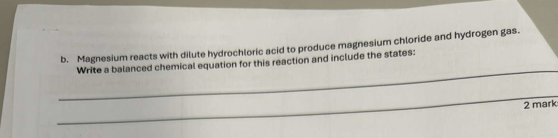 Magnesium reacts with dilute hydrochloric acid to produce magnesium chloride and hydrogen gas. 
_ 
Write a balanced chemical equation for this reaction and include the states: 
_ 
2 mark