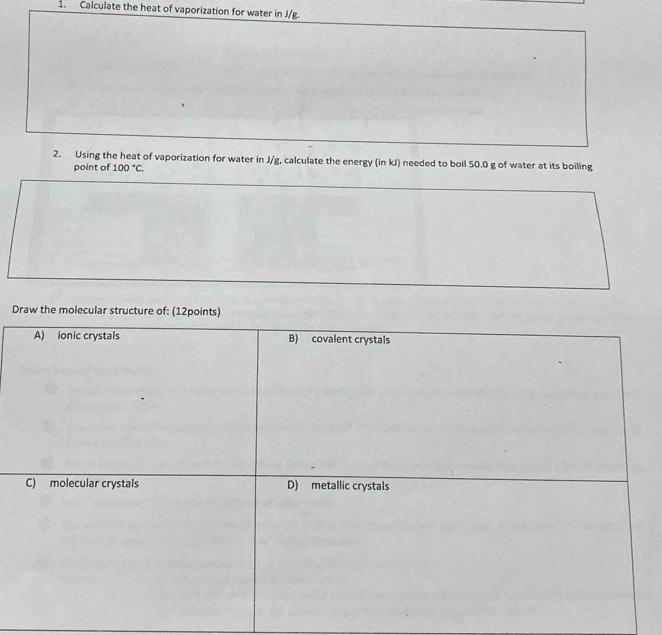 Calculate the heat of vaporization for water in J/g. 
2. Using the heat of vaporization for water in J/g, calculate the energy (in kJ) needed to boil 50.0 g of water at its boiling 
point of 100°C. 
Draw the molecular struct