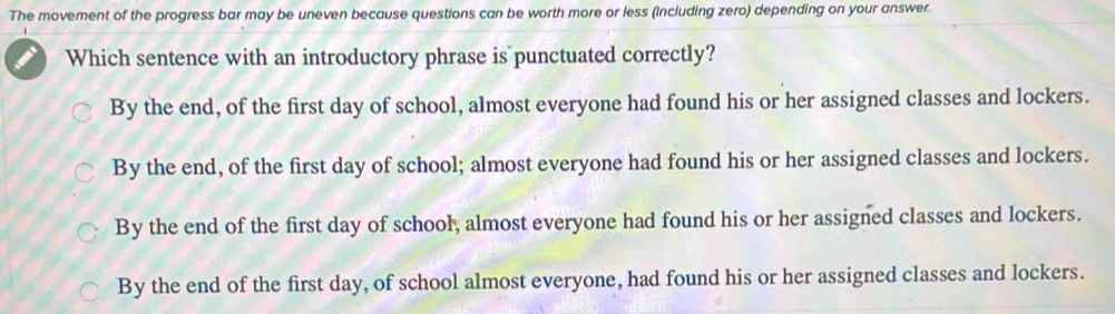 The movement of the progress bar may be uneven because questions can be worth more or less (including zero) depending on your answer.
Which sentence with an introductory phrase is punctuated correctly?
By the end, of the first day of school, almost everyone had found his or her assigned classes and lockers.
By the end, of the first day of school; almost everyone had found his or her assigned classes and lockers.
By the end of the first day of school, almost everyone had found his or her assigned classes and lockers.
By the end of the first day, of school almost everyone, had found his or her assigned classes and lockers.