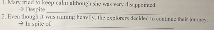 Mary tried to keep calm although she was very disappointed. 
_ 
→ Despite 
2. Even though it was raining heavily, the explorers decided to continue their journey. 
In spite of_