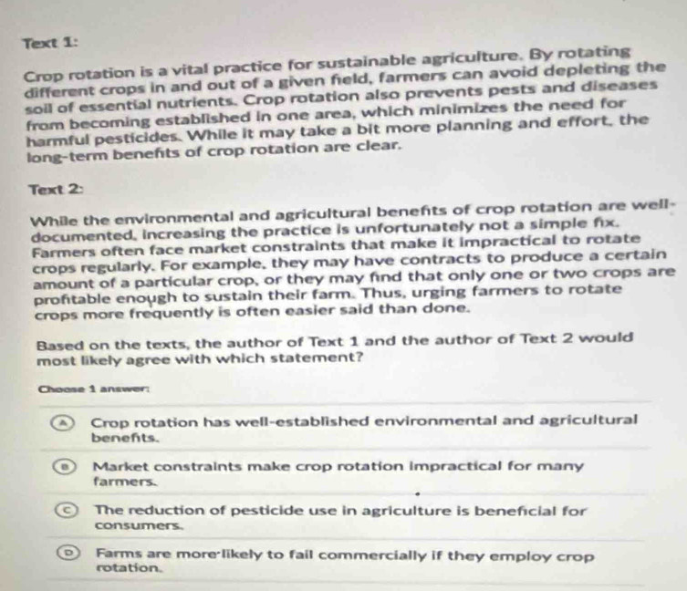 Text 1:
Crop rotation is a vital practice for sustainable agriculture. By rotating
different crops in and out of a given feld, farmers can avoid depleting the
soil of essential nutrients. Crop rotation also prevents pests and diseases
from becoming established in one area, which minimizes the need for
harmful pesticides. While it may take a bit more planning and effort, the
long-term benefts of crop rotation are clear.
Text 2:
While the environmental and agricultural benefts of crop rotation are well-
documented, increasing the practice is unfortunately not a simple fix.
Farmers often face market constraints that make it impractical to rotate
crops regularly. For example, they may have contracts to produce a certain
amount of a particular crop, or they may find that only one or two crops are
prontable enough to sustain their farm. Thus, urging farmers to rotate
crops more frequently is often easier said than done.
Based on the texts, the author of Text 1 and the author of Text 2 would
most likely agree with which statement?
Choose 1 answer:
Crop rotation has well-established environmental and agricultural
benefts.
Market constraints make crop rotation impractical for many
farmers.
The reduction of pesticide use in agriculture is beneficial for
consumers.
Farms are more likely to fail commercially if they employ crop
rotation.