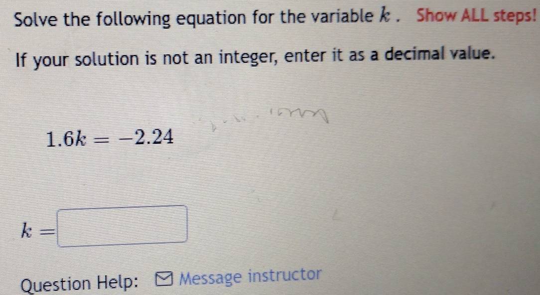 Solve the following equation for the variable k. Show ALL steps! 
If your solution is not an integer, enter it as a decimal value.
1.6k=-2.24
k=□
Question Help: Message instructor