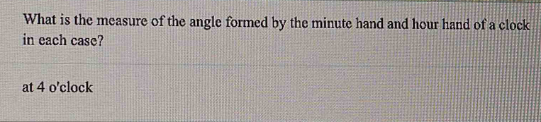 What is the measure of the angle formed by the minute hand and hour hand of a clock 
in each case? 
at 4 o'clock