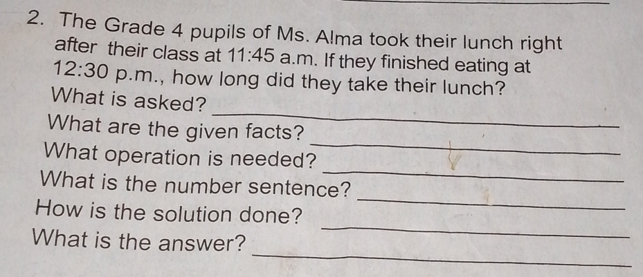 The Grade 4 pupils of Ms. A!ma took their lunch right 
after their class at 11:45 a.m. If they finished eating at 
12:30 p.m., how long did they take their lunch? 
_ 
What is asked? 
What are the given facts? 
_ 
What operation is needed? 
_ 
What is the number sentence? 
_ 
How is the solution done? 
_ 
_ 
What is the answer?