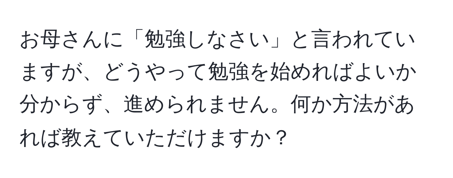 お母さんに「勉強しなさい」と言われていますが、どうやって勉強を始めればよいか分からず、進められません。何か方法があれば教えていただけますか？