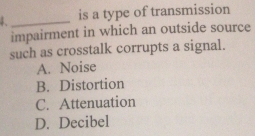 is a type of transmission
impairment in which an outside source
such as crosstalk corrupts a signal.
A. Noise
B. Distortion
C. Attenuation
D. Decibel