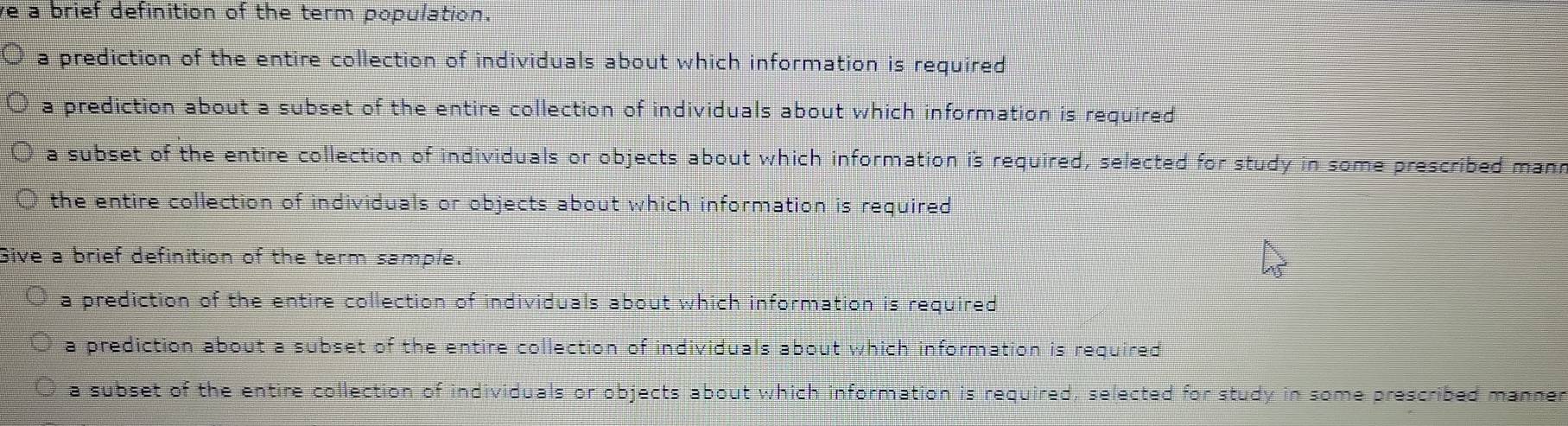 ve a brief definition of the term population.
a prediction of the entire collection of individuals about which information is required
a prediction about a subset of the entire collection of individuals about which information is required
a subset of the entire collection of individuals or objects about which information is required, selected for study in some prescribed mann
the entire collection of individuals or objects about which information is required
Give a brief definition of the term sample.
a prediction of the entire collection of individuals about which information is required
a prediction about a subset of the entire collection of individuals about which information is required
a subset of the entire collection of individuals or objects about which information is required, selected for study in some prescribed manner