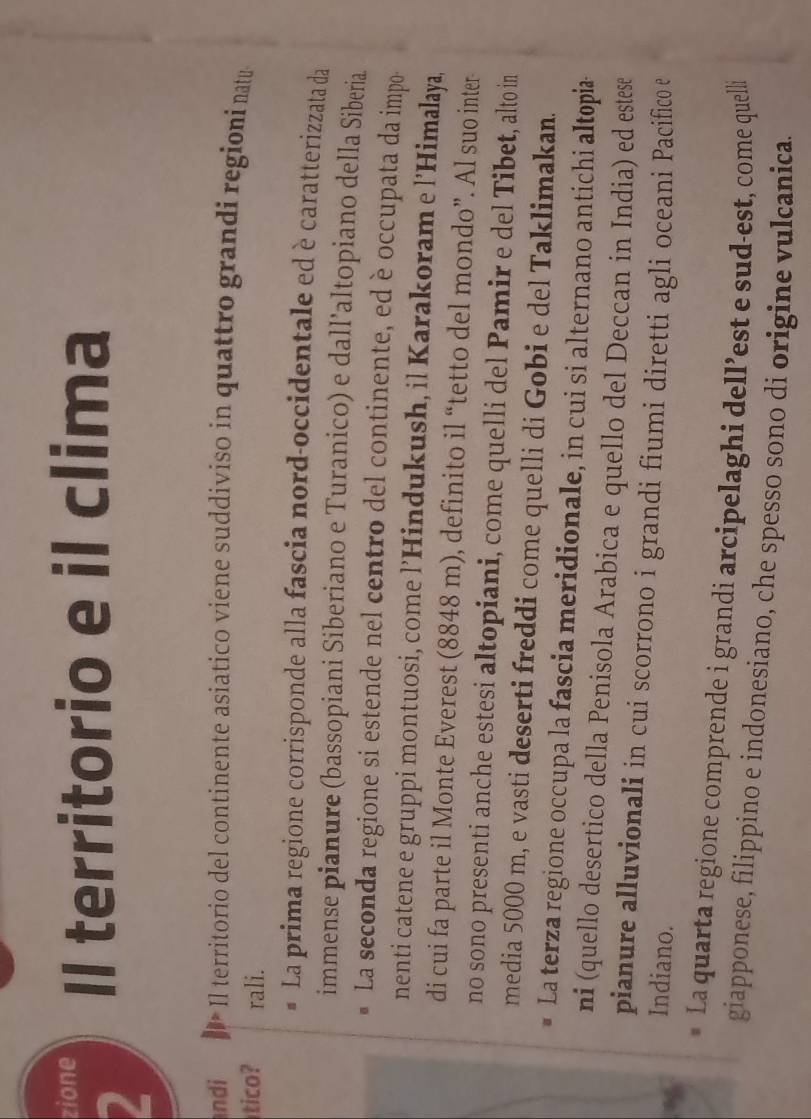 zione Il territorio e il clima 
2 
ndi Il territorio del continente asiatico viene suddiviso in quattro grandi regioni natua 
tico? rali. 
La prima regione corrisponde alla fascia nord-occidentale ed è caratterizzata da 
immense pianure (bassopiani Siberiano e Turanico) e dall’altopiano della Siberia 
La seconda regione si estende nel centro del continente, ed è occupata da impo- 
nenti catene e gruppi montuosi, come l’Hindukush, il Karakoram e l’Himalaya, 
di cui fa parte il Monte Everest (8848 m), definito il “tetto del mondo”. Al suo inter 
no sono presenti anche estesi altopiani, come quelli del Pamir e del Tibet, alto in 
media 5000 m, e vasti deserti freddi come quelli di Gobi e del Taklimakan. 
La terza regione occupa la fascia meridionale, in cui si alternano antichi altopia 
ni (quello desertico della Penisola Arabica e quello del Deccan in India) ed estese 
pianure alluvionali in cui scorrono i grandi fiumi diretti agli oceani Pacifico e 
Indiano. 
* La quarta regione comprende i grandi arcipelaghi dell’est e sud-est, come quelli 
giapponese, filippino e indonesiano, che spesso sono di origine vulcanica.