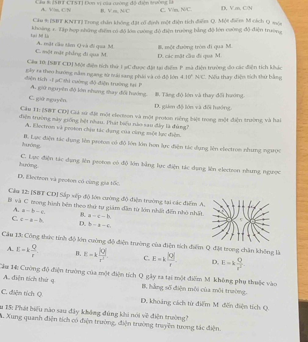 [SBT CTST] Đơn vị của cường độ điện trường là
A. V/m, C/N B. V.m, N/C C. V/m, N/C. D, V.m, C/N
Cầu 9: [SBT KNTT] Trong chân không đặt cố định một điện tích điểm Q. Một điểm M cách Q một
khoảng r. Tập hợp những điểm có độ lớn cường độ điện trường bằng độ lớn cường độ điện trường
tại M là
A. mặt cầu tâm Q và đi qua M.
B. một đường tròn đi qua M.
C. một mặt phẳng đi qua M.
D. các mặt cầu đi qua M.
Câu 10: [SBT CD] Một điện tích thứ l μC được đặt tại điểm P mà điện trường do các điện tích khác
gãy ra theo hướng nằm ngang từ trái sang phải và có độ lớn 4.10^6N/C C. Nếu thay điện tích thử bằng
điện tích -1 µC thì cường độ điện trường tại P
A. giữ nguyên độ lớn nhưng thay đổi hướng. B. Tăng độ lớn và thay đổi hướng.
C. giữ nguyên
D. giảm độ lớn và đối hướng.
Câu 11: [SBT CD] Giả sử đặt một electron và một proton riêng biệt trong một điện trường và hai
điện trường này giống hệt nhau. Phát biểu nào sau đây là đúng?
A. Electron và proton chịu tác dụng của cùng một lực điện.
B. Lực điện tác dụng lên proton có độ lớn lớn hơn lực điện tác dụng lên electron nhưng ngược
hướng.
C. Lực điện tác dụng lên proton có độ lớn bằng lực điện tác dụng lên electron nhưng ngược
hướng.
D. Electron và proton có cùng gia tốc.
Câu 12: [SBT CD] Sắp xếp độ lớn cường độ điện trường tại các điểm A,
B và C trong hình bên theo thứ tự giảm dần từ lớn nhất đến nhỏ nhất.
A. a-b-c. B. a-c-b.
C. c-a-b.
D. b-a-c.
Câu 13: Công thức tính độ lớn cường độ điện trường của điện tích điểm Q đặt trong chân không là
A. E=k Q/r .
B. E=k |Q|/r^2 .
C. E=k |Q|/r . D. E=k Q/r^2 .
Câu 14: Cường độ điện trường của một điện tích Q gây ra tại một điểm M không phụ thuộc vào
A. điện tích thử q. B. hằng số điện môi của môi trường.
C. điện tích Q. D. khoảng cách từ điểm Mô đến điện tích Q.
Su 15: Phát biểu nào sau đây không đúng khi nói về điện trường?
A. Xung quanh điện tích có điện trường, điện trường truyền tương tác điện.