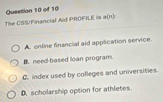 The CSS/Financial Aid PROFILE is a(n):
A. online financial aid application service.
B. need-based loan program.
C. index used by colleges and universities.
D. scholarship option for athletes.