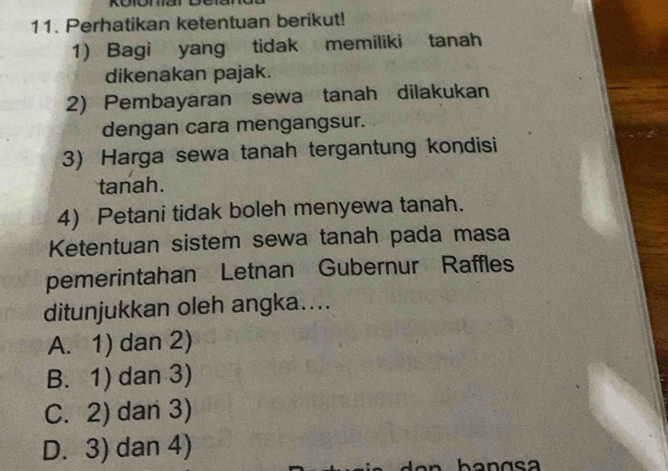 Perhatikan ketentuan berikut!
1) Bagi yang tidak memiliki tanah
dikenakan pajak.
2) Pembayaran sewa tanah dilakukan
dengan cara mengangsur.
3) Harga sewa tanah tergantung kondisi
tanah.
4) Petani tidak boleh menyewa tanah.
Ketentuan sistem sewa tanah pada masa
pemerintahan Letnan Gubernur Raffles
ditunjukkan oleh angka....
A. 1) dan 2)
B. 1) dan 3)
C. 2) dan 3)
D. 3) dan 4)