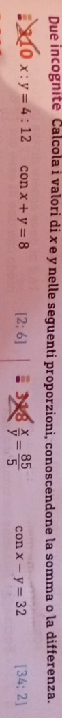 Due incognite Calcola i valori di x e y nelle seguenti proporzioni, conoscendone la somma o la differenza. 
: 10x:y=4:12 con x+y=8 [2;6] : 318  x/y = 85/5  con x-y=32 [34;2]