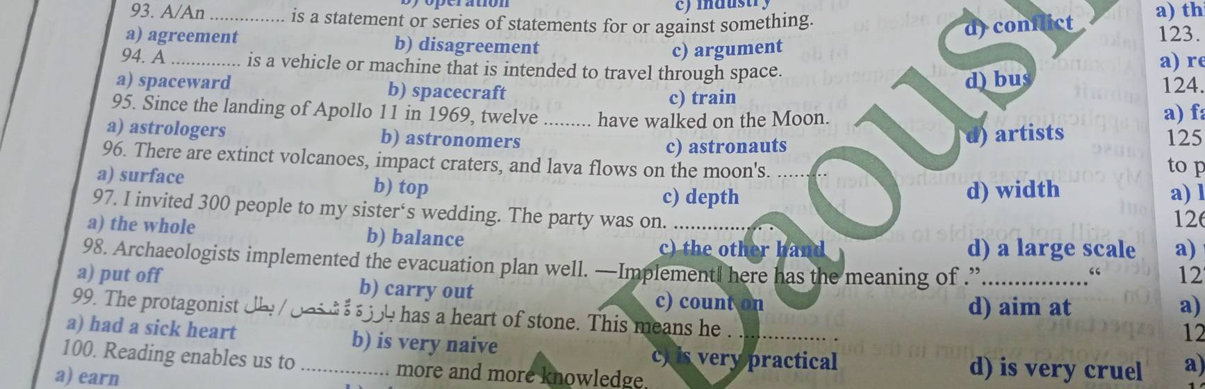 c) idustry a) th
93. A/An _is a statement or series of statements for or against something.
a) agreement b) disagreement
c) argument d) conflict
123.
94. A_ is a vehicle or machine that is intended to travel through space.
a) re
a) spaceward b) spacecraft
c) train d) bus
124.
95. Since the landing of Apollo 11 in 1969, twelve have walked on the Moon. a) f:
a) astrologers b) astronomers _ 125
c) astronauts d) artists
96. There are extinct volcanoes, impact craters, and lava flows on the moon's.
to p
a) surface b) top
c) depth d) width a) l
97. I invited 300 people to my sister‘s wedding. The party was on. 126
a) the whole b) balance _12
c) the other hand d) a large scale a)
98. Archaeologists implemented the evacuation plan well. —Implement! here has the meaning of .”_
“
a) put off b) carry out
c) count on
d) aim at a)
99. The protagonist d o has a heart of stone. This means he ._
a) had a sick heart b) is very naive
12
c) is very practical d) is very cruel a)
100. Reading enables us to _more and more knowledge.
a) earn