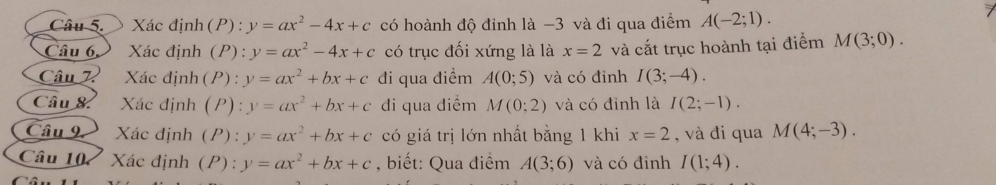 Xác định (P) : y=ax^2-4x+c có hoành độ đỉnh là −3 và đi qua điểm A(-2;1). 
Câu 6 Xác định (P): y=ax^2-4x+c có trục đối xứng là là x=2 và cắt trục hoành tại điểm M(3;0). 
Câu 7 Xác định(P) : y=ax^2+bx+c đi qua điểm A(0;5) và có đỉnh I(3;-4). 
Câu & Xác định (P): y=ax^2+bx+c di qua điểm M(0;2) và có đỉnh là I(2;-1). 
Câu 9. Xác định (P): y=ax^2+bx+c có giá trị lớn nhất bằng 1 khi x=2 , và đi qua M(4;-3). 
Câu 107 Xác định (P): y=ax^2+bx+c , biết: Qua điểm A(3;6) và có đỉnh I(1;4).