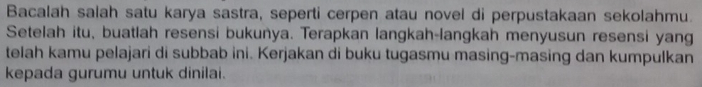 Bacalah salah satu karya sastra, seperti cerpen atau novel di perpustakaan sekolahmu. 
Setelah itu, buatlah resensi bukuñya. Terapkan langkah-langkah menyusun resensi yang 
telah kamu pelajari di subbab ini. Kerjakan di buku tugasmu masing-masing dan kumpulkan 
kepada gurumu untuk dinilai.