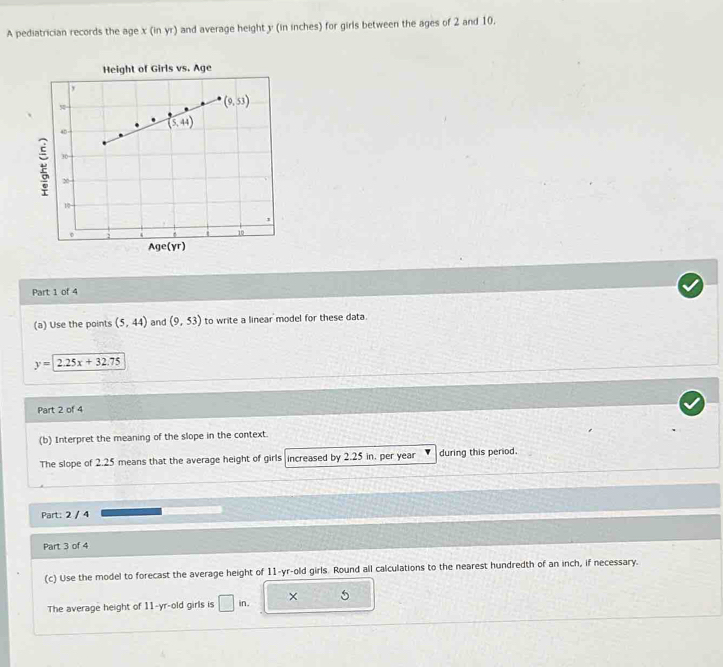 A pediatrician records the age x (in yr) and average height y (in inches) for girls between the ages of 2 and 10.
Height of Girls vs. Age
ge(y
Part 1 of 4
(a) Use the points (5,44) and (9,53) to write a linear model for these data.
y=2.25x+32.75
Part 2 of 4
(b) Interpret the meaning of the slope in the context.
The slope of 2.25 means that the average height of girls increased by 2.25 in, per year during this period.
Part: 2 / 4
Part 3 of 4
(c) Use the model to forecast the average height of 11-yr-old girls. Round all calculations to the nearest hundredth of an inch, if necessary.
The average height of 11-yr-old girls is □ in. × 5