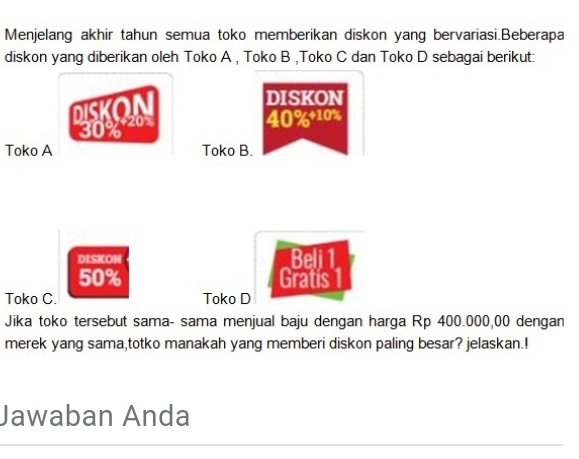 Menjelang akhir tahun semua toko memberikan diskon yang bervariasi.Beberapa 
diskon yang diberikan oleh Toko A , Toko B ,Toko C dan Toko D sebagai berikut: 
DISKON 
DISKO
30% 20
40% + 10%
Toko A Toko B. 
DISKON Beli 1
50% Gratis | 
Toko C. Toko D 
Jika toko tersebut sama- sama menjual baju dengan harga Rp 400.000,00 dengan 
merek yang sama,totko manakah yang memberi diskon paling besar? jelaskan.! 
Jawaban Anda