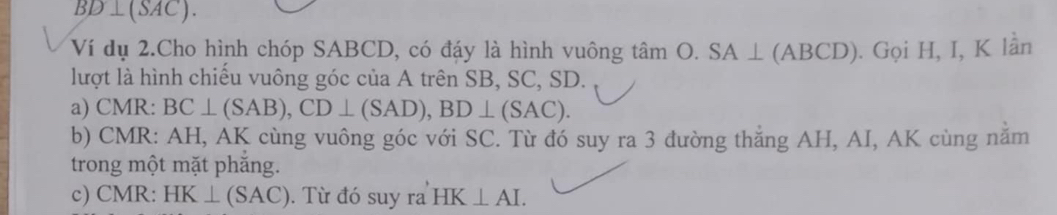 BD⊥ (SAC). 
Ví dụ 2.Cho hình chóp SABCD, có đáy là hình vuông tan O.SA⊥ (ABCD). Gọi H, I, K lần 
lượt là hình chiều vuông góc của A trên SB, SC, SD. 
a) CMR : BC⊥ (SAB), CD⊥ (SAD), BD⊥ (SAC). 
b) CMR : AH, AK cùng vuông góc với SC. Từ đó suy ra 3 đường thắng AH, AI, AK cùng nằm 
trong một mặt phăng. 
c) CMR : HK⊥ (SAC). Từ đó suy ra HK⊥ AI.