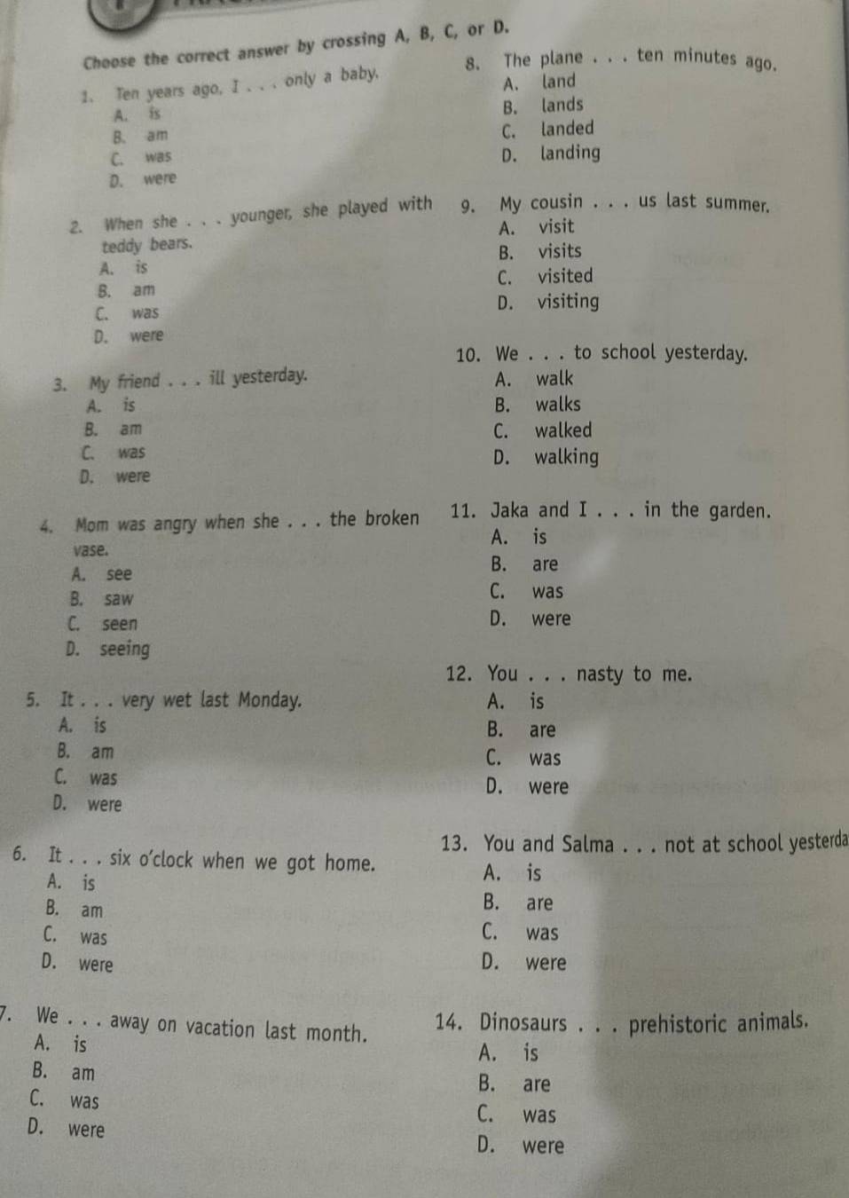 Choose the correct answer by crossing A, B, C, or D.
8. The plane . . . ten minutes ago.
1. Ten years ago, I .. . only a baby.
A. is A. land
B. lands
B. am
C. landed
C. was D. landing
D. were
2. When she . . . younger, she played with 9. My cousin . . . us last summer.
teddy bears. A. visit
A. is B. visits
B. am C. visited
C. was
D. visiting
D. were
10. We . . . to school yesterday.
3. My friend . . . ill yesterday. A. walk
A. is B. walks
B. am C. walked
C. was D. walking
D. were
4. Mom was angry when she . . . the broken 11. Jaka and I . . . in the garden.
A. is
vase.
A. see
B. are
B. saw C. was
C. seen D. were
D. seeing
12. You . . . nasty to me.
5. It . . . very wet last Monday. A. is
A. is B. are
B. am C. was
C. was D. were
D. were
13. You and Salma . . . not at school yesterda
6. It . . . six o'clock when we got home.
A. is
A. is B. are
B. am
C. was
C. was
D. were D. were
7. We . . . away on vacation last month.
14. Dinosaurs . . . prehistoric animals.
A. is A. is
B. am B. are
C. was
C. was
D. were
D. were